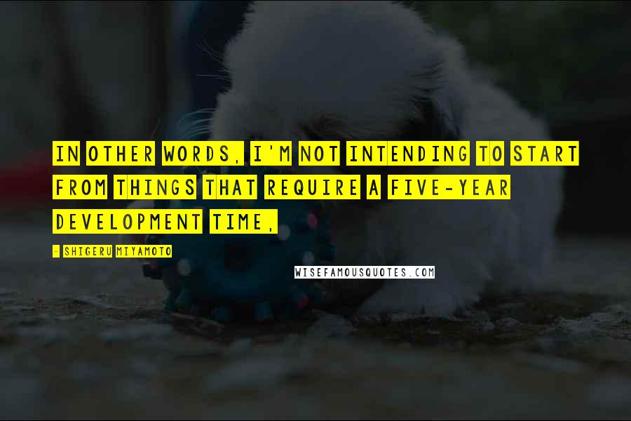 Shigeru Miyamoto Quotes: In other words, I'm not intending to start from things that require a five-year development time,