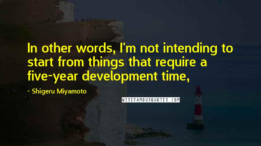 Shigeru Miyamoto Quotes: In other words, I'm not intending to start from things that require a five-year development time,