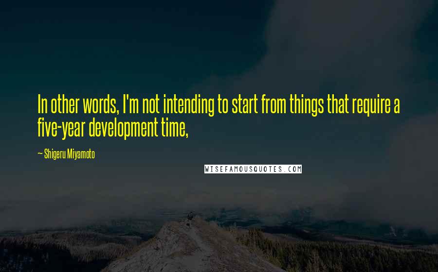 Shigeru Miyamoto Quotes: In other words, I'm not intending to start from things that require a five-year development time,