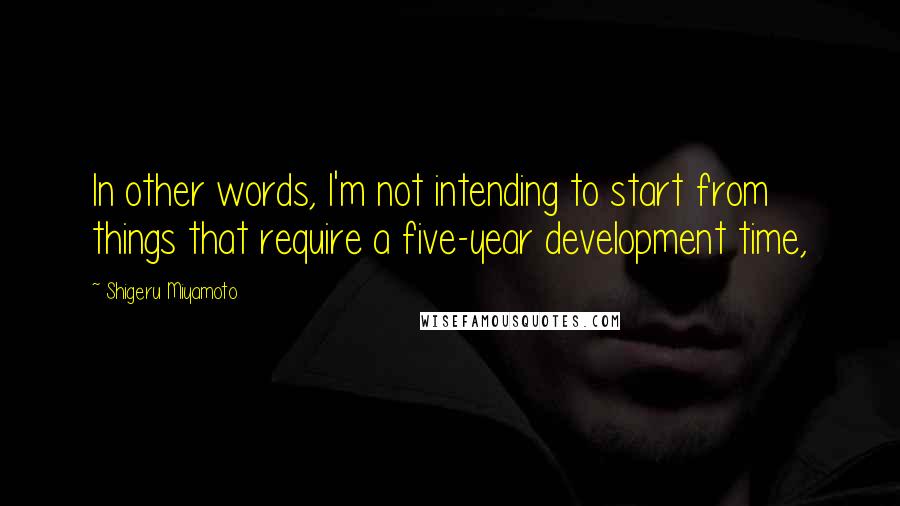 Shigeru Miyamoto Quotes: In other words, I'm not intending to start from things that require a five-year development time,