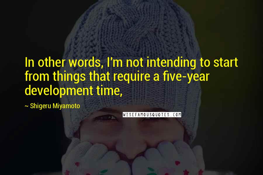 Shigeru Miyamoto Quotes: In other words, I'm not intending to start from things that require a five-year development time,