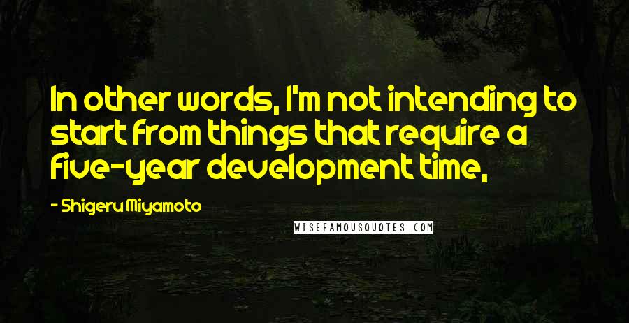 Shigeru Miyamoto Quotes: In other words, I'm not intending to start from things that require a five-year development time,