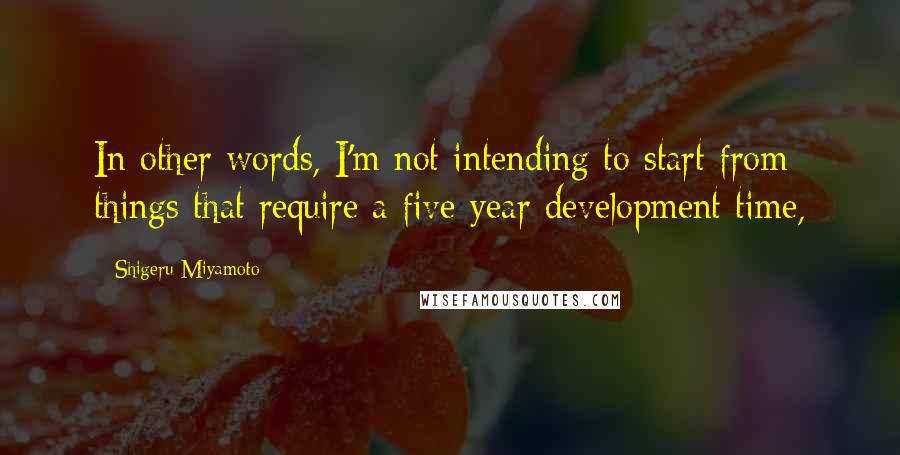 Shigeru Miyamoto Quotes: In other words, I'm not intending to start from things that require a five-year development time,