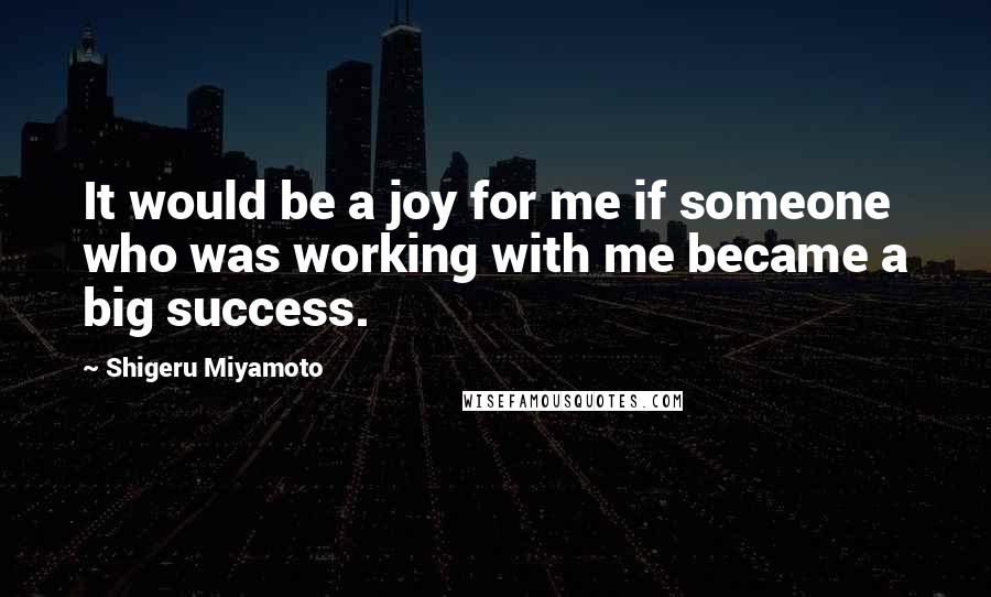Shigeru Miyamoto Quotes: It would be a joy for me if someone who was working with me became a big success.