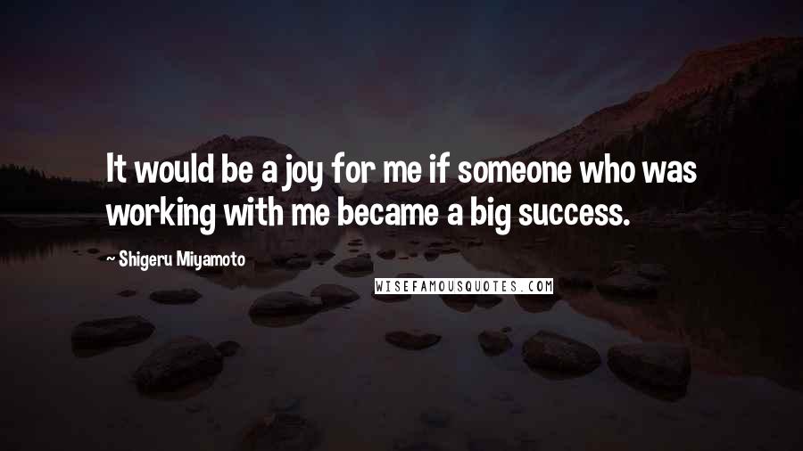 Shigeru Miyamoto Quotes: It would be a joy for me if someone who was working with me became a big success.