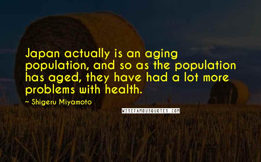 Shigeru Miyamoto Quotes: Japan actually is an aging population, and so as the population has aged, they have had a lot more problems with health.