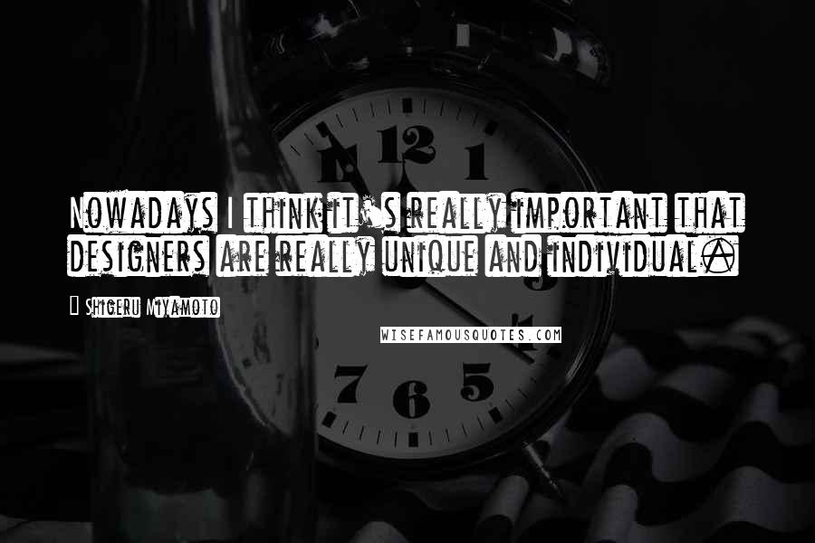 Shigeru Miyamoto Quotes: Nowadays I think it's really important that designers are really unique and individual.