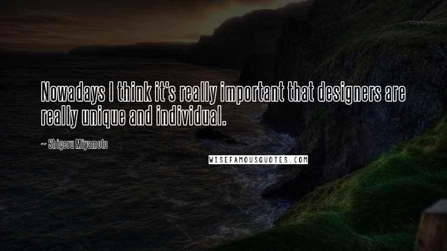 Shigeru Miyamoto Quotes: Nowadays I think it's really important that designers are really unique and individual.