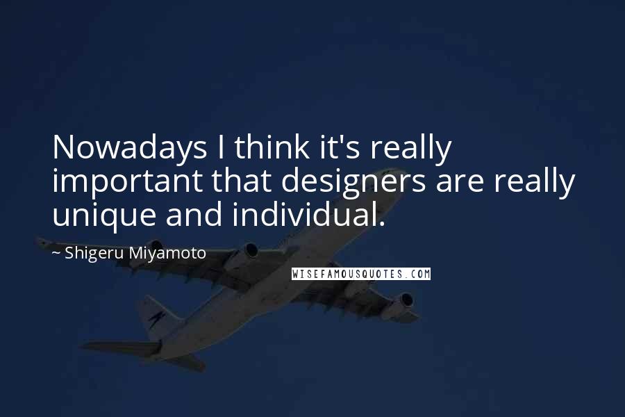 Shigeru Miyamoto Quotes: Nowadays I think it's really important that designers are really unique and individual.