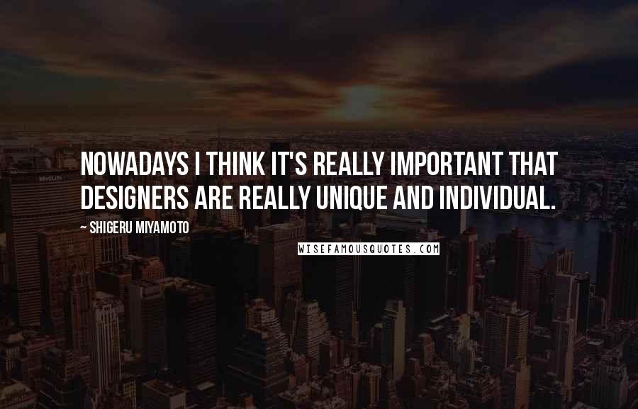 Shigeru Miyamoto Quotes: Nowadays I think it's really important that designers are really unique and individual.