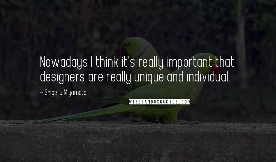 Shigeru Miyamoto Quotes: Nowadays I think it's really important that designers are really unique and individual.