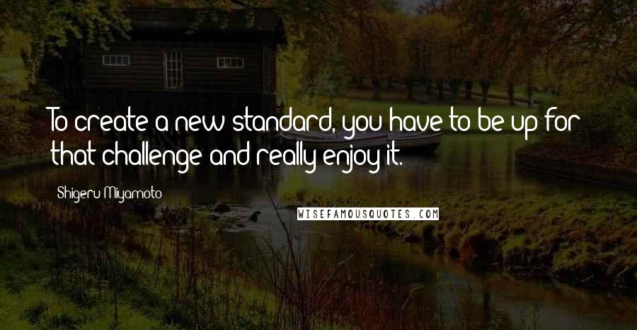 Shigeru Miyamoto Quotes: To create a new standard, you have to be up for that challenge and really enjoy it.