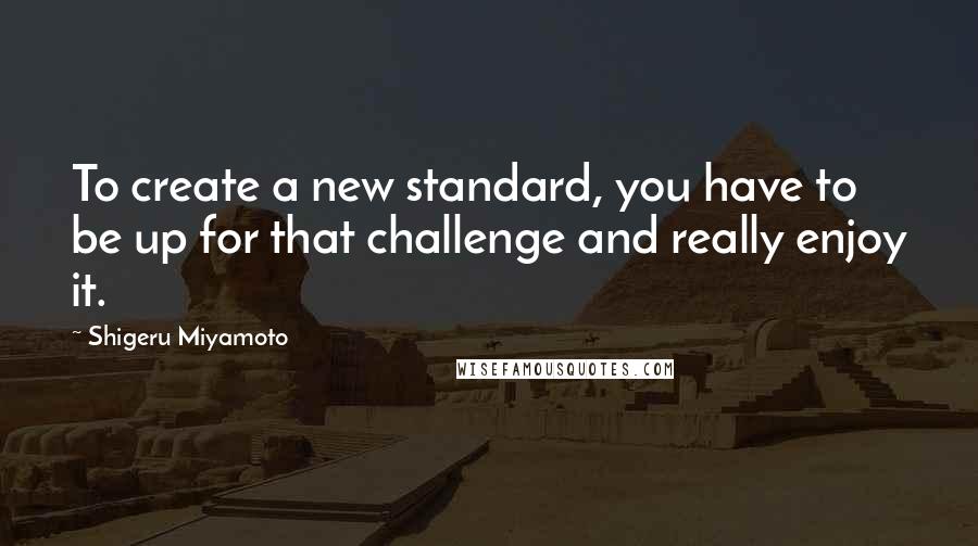 Shigeru Miyamoto Quotes: To create a new standard, you have to be up for that challenge and really enjoy it.