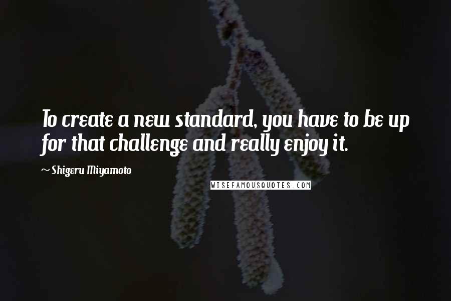 Shigeru Miyamoto Quotes: To create a new standard, you have to be up for that challenge and really enjoy it.