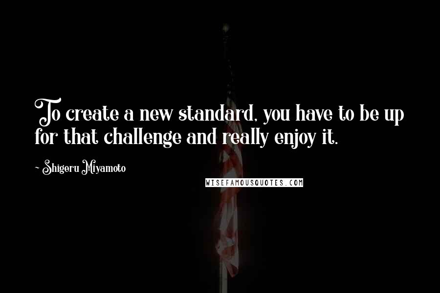 Shigeru Miyamoto Quotes: To create a new standard, you have to be up for that challenge and really enjoy it.