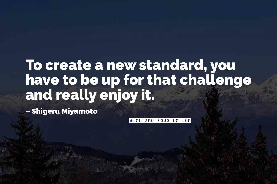 Shigeru Miyamoto Quotes: To create a new standard, you have to be up for that challenge and really enjoy it.