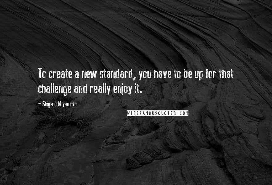 Shigeru Miyamoto Quotes: To create a new standard, you have to be up for that challenge and really enjoy it.