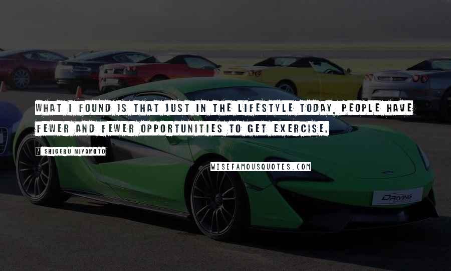 Shigeru Miyamoto Quotes: What I found is that just in the lifestyle today, people have fewer and fewer opportunities to get exercise.