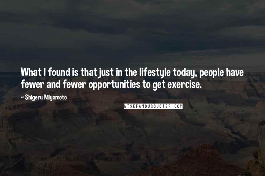 Shigeru Miyamoto Quotes: What I found is that just in the lifestyle today, people have fewer and fewer opportunities to get exercise.