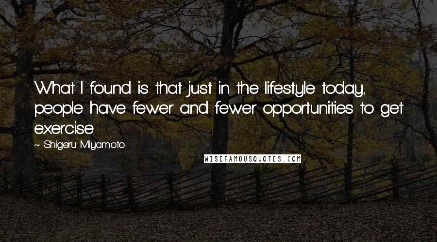 Shigeru Miyamoto Quotes: What I found is that just in the lifestyle today, people have fewer and fewer opportunities to get exercise.