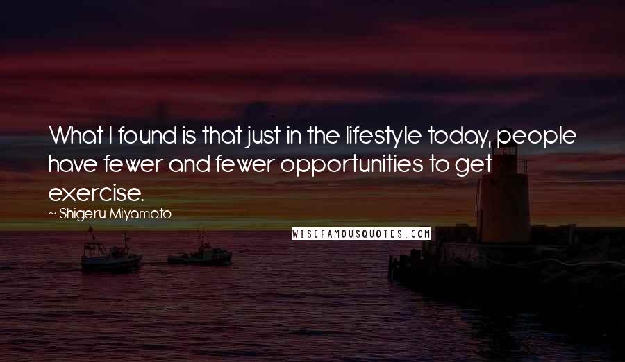 Shigeru Miyamoto Quotes: What I found is that just in the lifestyle today, people have fewer and fewer opportunities to get exercise.