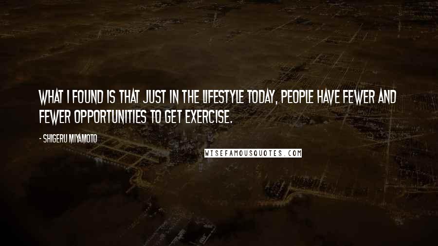 Shigeru Miyamoto Quotes: What I found is that just in the lifestyle today, people have fewer and fewer opportunities to get exercise.