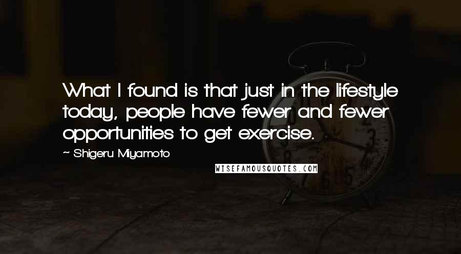 Shigeru Miyamoto Quotes: What I found is that just in the lifestyle today, people have fewer and fewer opportunities to get exercise.