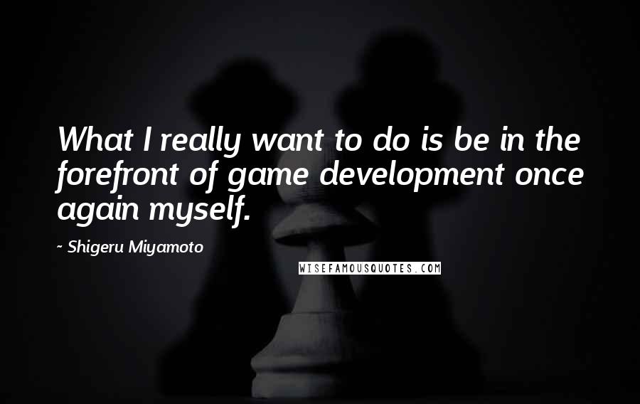 Shigeru Miyamoto Quotes: What I really want to do is be in the forefront of game development once again myself.