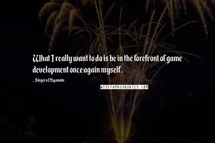 Shigeru Miyamoto Quotes: What I really want to do is be in the forefront of game development once again myself.