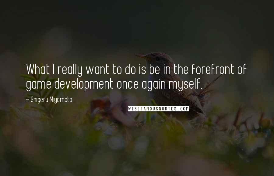 Shigeru Miyamoto Quotes: What I really want to do is be in the forefront of game development once again myself.