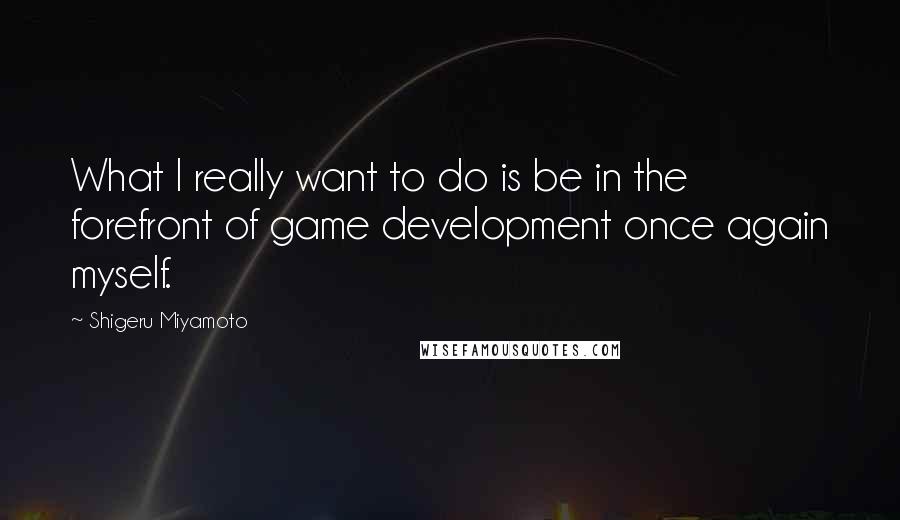 Shigeru Miyamoto Quotes: What I really want to do is be in the forefront of game development once again myself.