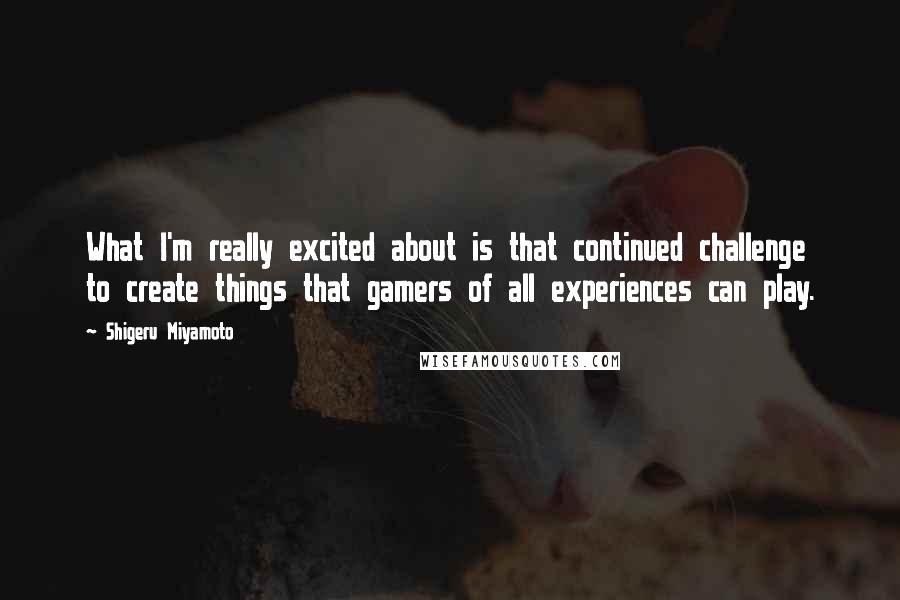 Shigeru Miyamoto Quotes: What I'm really excited about is that continued challenge to create things that gamers of all experiences can play.