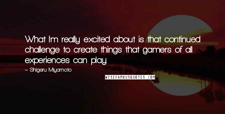 Shigeru Miyamoto Quotes: What I'm really excited about is that continued challenge to create things that gamers of all experiences can play.
