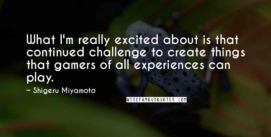 Shigeru Miyamoto Quotes: What I'm really excited about is that continued challenge to create things that gamers of all experiences can play.