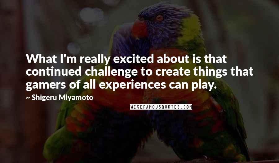 Shigeru Miyamoto Quotes: What I'm really excited about is that continued challenge to create things that gamers of all experiences can play.