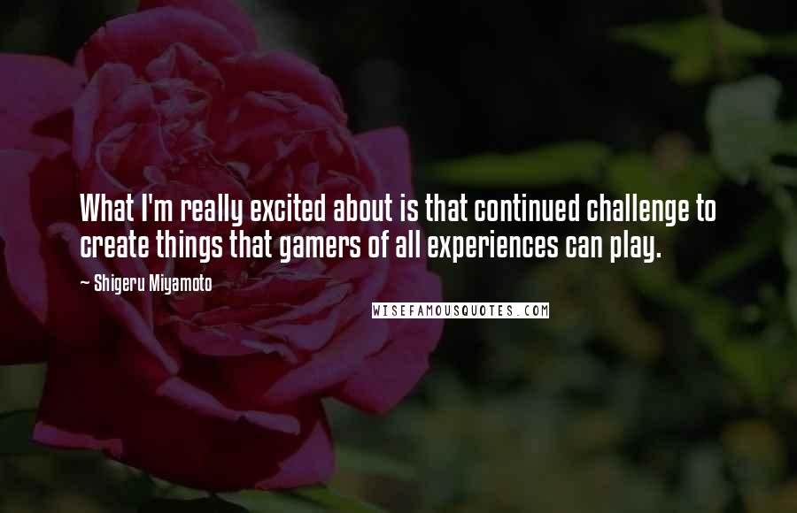 Shigeru Miyamoto Quotes: What I'm really excited about is that continued challenge to create things that gamers of all experiences can play.