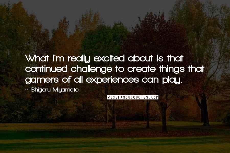 Shigeru Miyamoto Quotes: What I'm really excited about is that continued challenge to create things that gamers of all experiences can play.