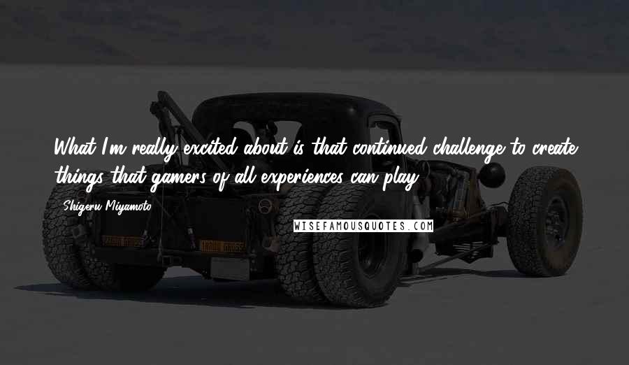 Shigeru Miyamoto Quotes: What I'm really excited about is that continued challenge to create things that gamers of all experiences can play.