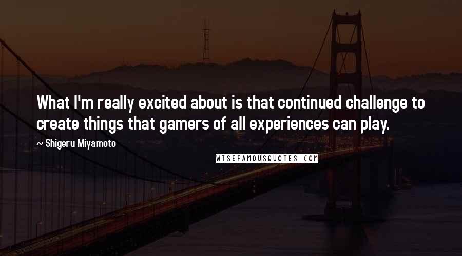 Shigeru Miyamoto Quotes: What I'm really excited about is that continued challenge to create things that gamers of all experiences can play.