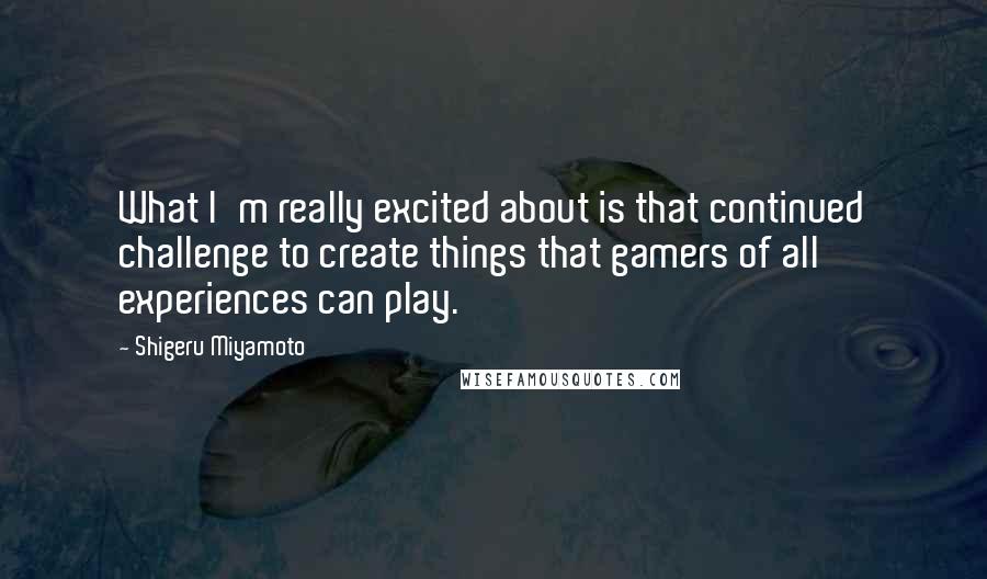 Shigeru Miyamoto Quotes: What I'm really excited about is that continued challenge to create things that gamers of all experiences can play.