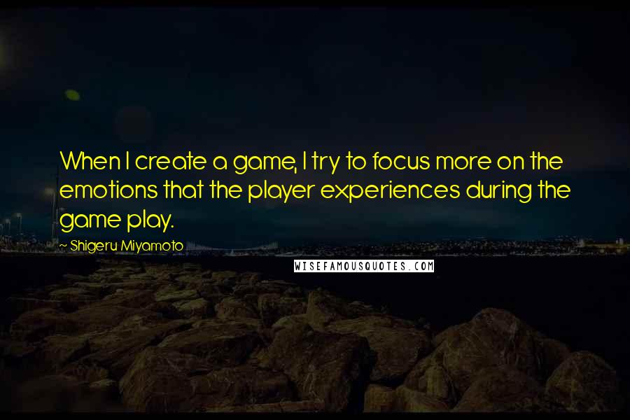 Shigeru Miyamoto Quotes: When I create a game, I try to focus more on the emotions that the player experiences during the game play.