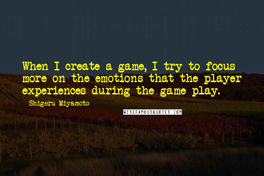 Shigeru Miyamoto Quotes: When I create a game, I try to focus more on the emotions that the player experiences during the game play.