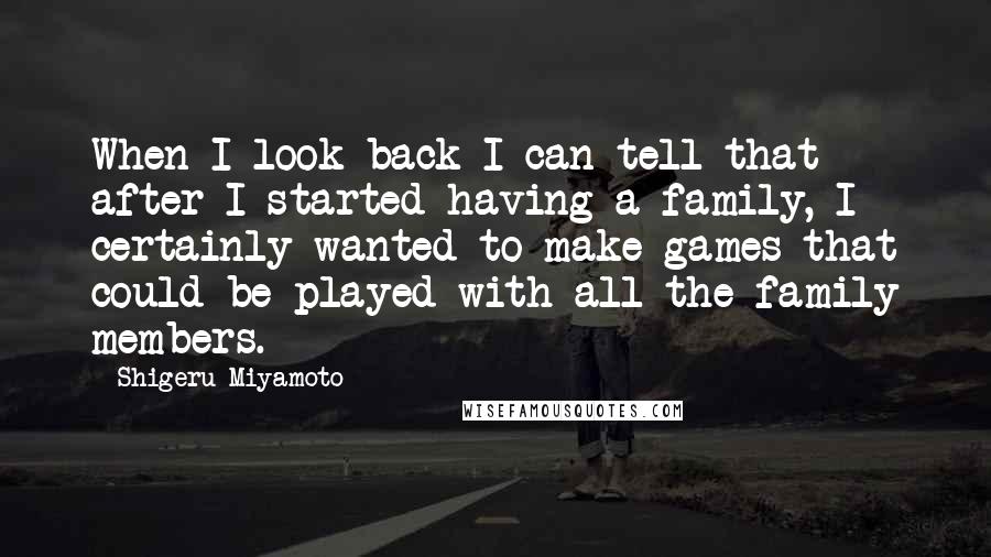 Shigeru Miyamoto Quotes: When I look back I can tell that after I started having a family, I certainly wanted to make games that could be played with all the family members.