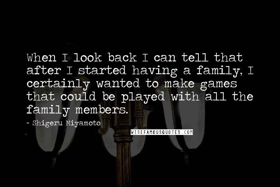 Shigeru Miyamoto Quotes: When I look back I can tell that after I started having a family, I certainly wanted to make games that could be played with all the family members.