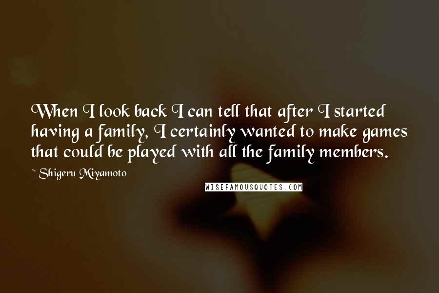 Shigeru Miyamoto Quotes: When I look back I can tell that after I started having a family, I certainly wanted to make games that could be played with all the family members.