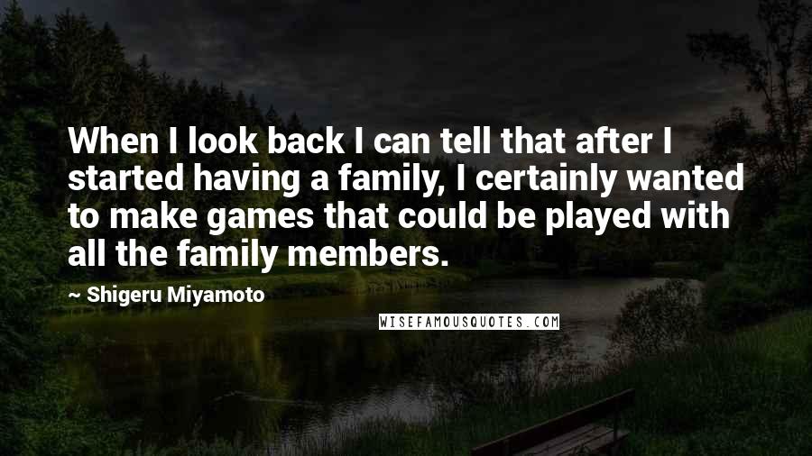 Shigeru Miyamoto Quotes: When I look back I can tell that after I started having a family, I certainly wanted to make games that could be played with all the family members.