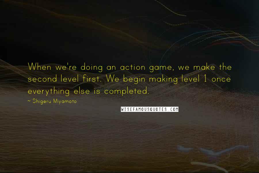 Shigeru Miyamoto Quotes: When we're doing an action game, we make the second level first. We begin making level 1 once everything else is completed.