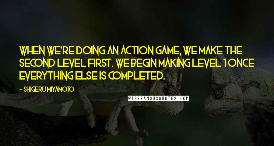 Shigeru Miyamoto Quotes: When we're doing an action game, we make the second level first. We begin making level 1 once everything else is completed.