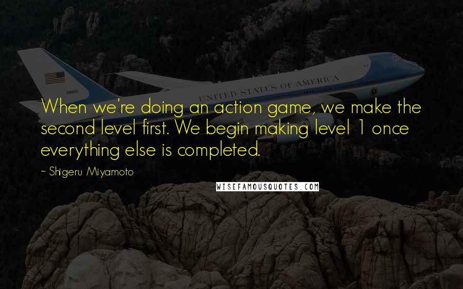 Shigeru Miyamoto Quotes: When we're doing an action game, we make the second level first. We begin making level 1 once everything else is completed.