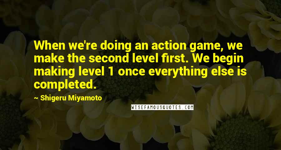 Shigeru Miyamoto Quotes: When we're doing an action game, we make the second level first. We begin making level 1 once everything else is completed.